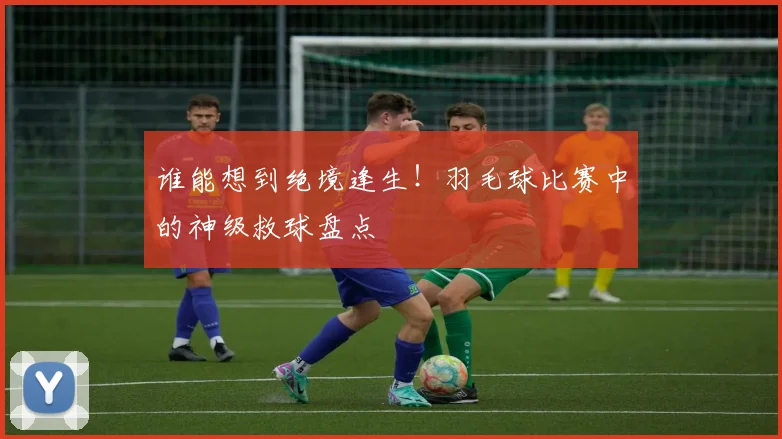 谁能想到绝境逢生!羽毛球比赛中的神级救球盘点
