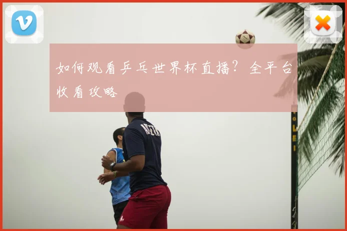 如何观看乒乓世界杯直播？全平台收看攻略