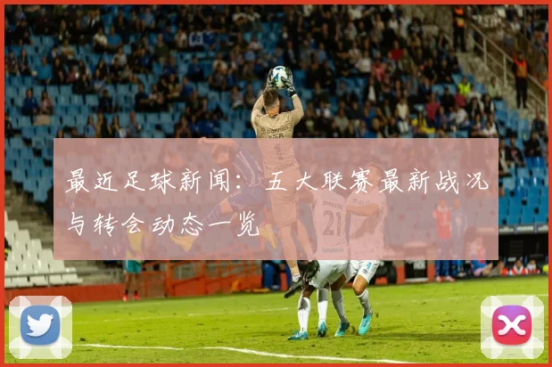 最近足球新闻：五大联赛最新战况与转会动态一览