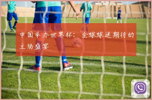 中国举办世界杯:全球球迷期待的主场盛宴