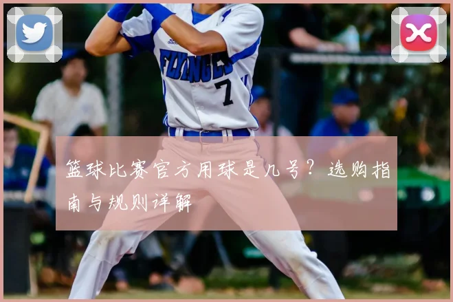 篮球比赛官方用球是几号？选购指南与规则详解
