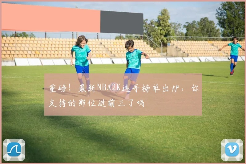 重磅!最新NBA2K选手榜单出炉,你支持的那位进前三了吗