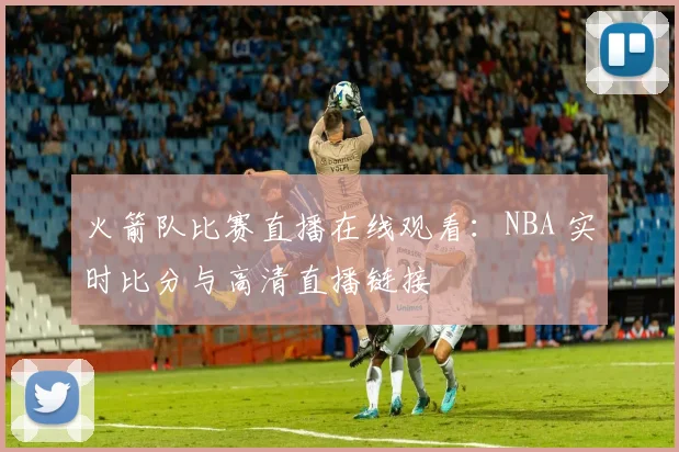 火箭队比赛直播在线观看:NBA 实时比分与高清直播链接