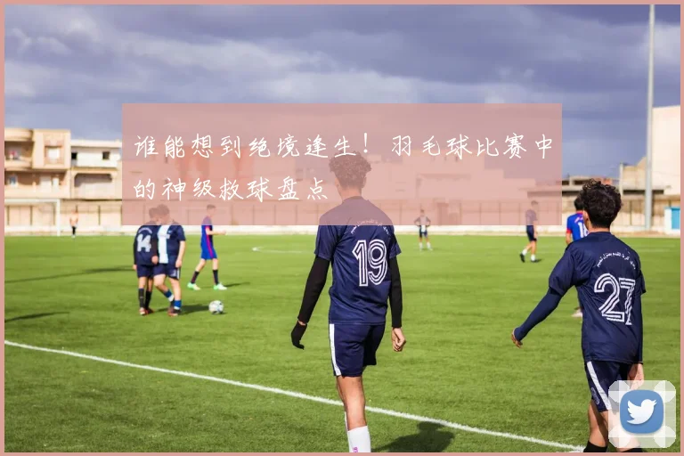 谁能想到绝境逢生！羽毛球比赛中的神级救球盘点