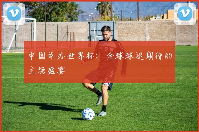 中国举办世界杯：全球球迷期待的主场盛宴