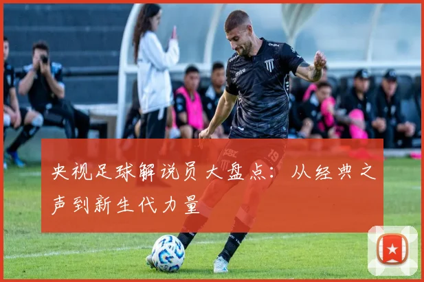 央视足球解说员大盘点：从经典之声到新生代力量