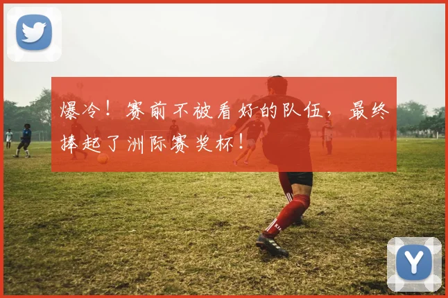 爆冷！赛前不被看好的队伍，最终捧起了洲际赛奖杯！