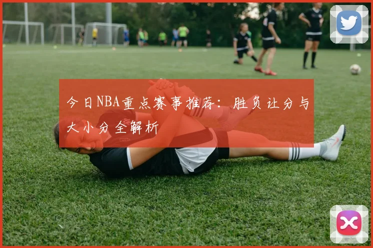 今日NBA重点赛事推荐：胜负让分与大小分全解析