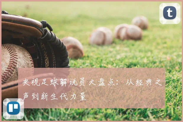 央视足球解说员大盘点:从经典之声到新生代力量