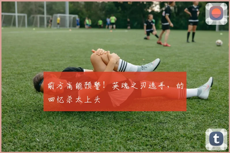 前方高能预警!英魂之刃选手,的回忆杀太上头