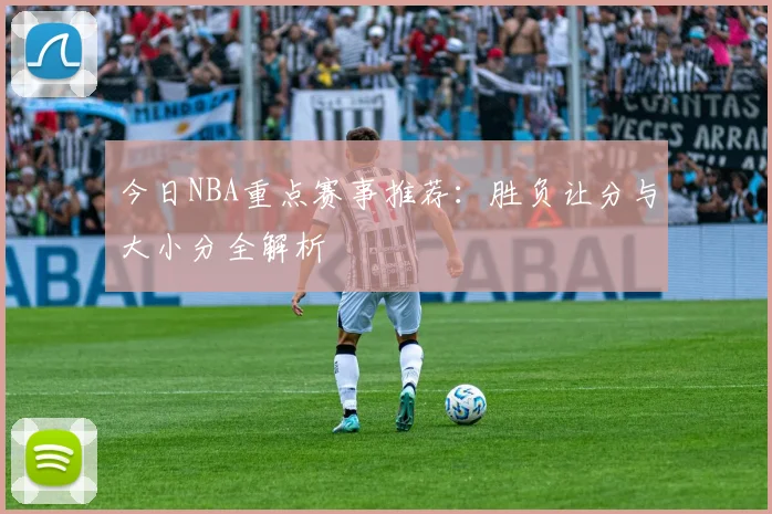 今日NBA重点赛事推荐:胜负让分与大小分全解析