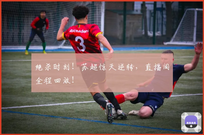 绝杀时刻！苏超惊天逆转，直播间全程回放！